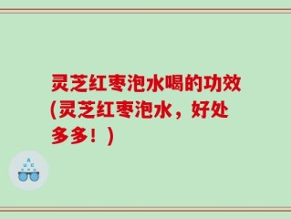 灵芝红枣泡水喝的功效(灵芝红枣泡水，好处多多！)