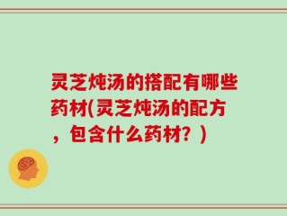 灵芝炖汤的搭配有哪些药材(灵芝炖汤的配方，包含什么药材？)