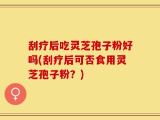 刮疗后吃灵芝孢子粉好吗(刮疗后可否食用灵芝孢子粉？)