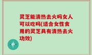 灵芝能清热去火吗女人可以吃吗(适合女性食用的灵芝具有清热去火功效)