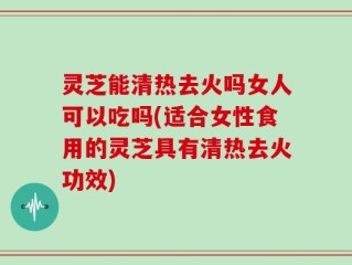 灵芝能清热去火吗女人可以吃吗(适合女性食用的灵芝具有清热去火功效)