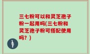 三七粉可以和灵芝孢子粉一起用吗(三七粉和灵芝孢子粉可搭配使用吗？)