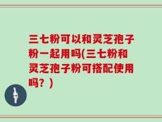 三七粉可以和灵芝孢子粉一起用吗(三七粉和灵芝孢子粉可搭配使用吗？)