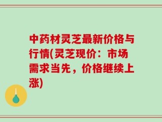 中药材灵芝最新价格与行情(灵芝现价：市场需求当先，价格继续上涨)