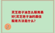 灵芝孢子油怎么服用最好(灵芝孢子油的最佳服用方法是什么？