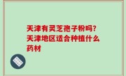 天津有灵芝孢子粉吗？天津地区适合种植什么药材
