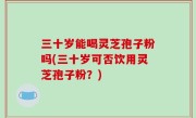 三十岁能喝灵芝孢子粉吗(三十岁可否饮用灵芝孢子粉？)