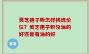 灵芝孢子粉怎样挑选价位？灵芝孢子粉没油的好还是有油的好
