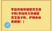李佳琦推荐破壁灵芝孢子粉(李佳琦力荐破壁灵芝孢子粉，护理身体更健康！)