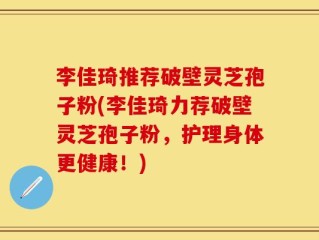 李佳琦推荐破壁灵芝孢子粉(李佳琦力荐破壁灵芝孢子粉，护理身体更健康！)
