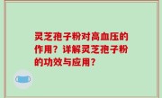 灵芝孢子粉对高血压的作用？详解灵芝孢子粉的功效与应用？