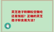 灵芝孢子粉颗粒空腹吃还是饭后？正确的灵芝孢子粉食用方法？
