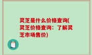 灵芝是什么价格查询(灵芝价格查询：了解灵芝市场售价)