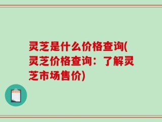 灵芝是什么价格查询(灵芝价格查询：了解灵芝市场售价)