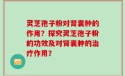 灵芝孢子粉对肾囊肿的作用？探究灵芝孢子粉的功效及对肾囊肿的治疗作用？
