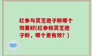 红参与灵芝孢子粉哪个效果好(红参和灵芝孢子粉，哪个更有效？)