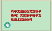 有子宫瘤能吃灵芝孢子粉吗？灵芝孢子粉子宫肌瘤术后能吃吗