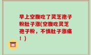 早上空腹吃了灵芝孢子粉肚子涨(空腹吃灵芝孢子粉，不慎肚子涨痛！)