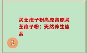 灵芝孢子粉高原高原灵芝孢子粉：天然养生佳品