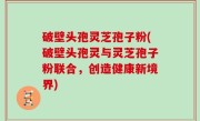 破壁头孢灵芝孢子粉(破壁头孢灵与灵芝孢子粉联合，创造健康新境界)