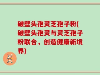 破壁头孢灵芝孢子粉(破壁头孢灵与灵芝孢子粉联合，创造健康新境界)