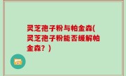 灵芝孢子粉与帕金森(灵芝孢子粉能否缓解帕金森？)