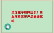 灵芝孢子粉降压么？高血压用灵芝产品能缓解吗