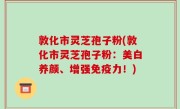敦化市灵芝孢子粉(敦化市灵芝孢子粉：美白养颜、增强免疫力！)