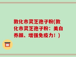敦化市灵芝孢子粉(敦化市灵芝孢子粉：美白养颜、增强免疫力！)