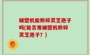 破壁机能粉碎灵芝孢子吗(能否用破壁机粉碎灵芝孢子？)