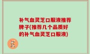 补气血灵芝口服液推荐牌子(推荐几个品质好的补气血灵芝口服液)