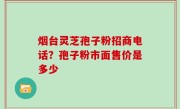 烟台灵芝孢子粉招商电话？孢子粉市面售价是多少