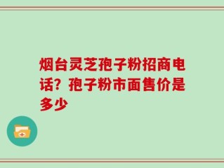 烟台灵芝孢子粉招商电话？孢子粉市面售价是多少