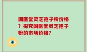 国医堂灵芝孢子粉价格？探究国医堂灵芝孢子粉的市场价格？