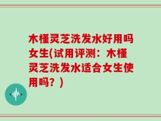 木槿灵芝洗发水好用吗女生(试用评测：木槿灵芝洗发水适合女生使用吗？)