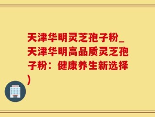 天津华明灵芝孢子粉_天津华明高品质灵芝孢子粉：健康养生新选择)