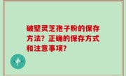 破壁灵芝孢子粉的保存方法？正确的保存方式和注意事项？