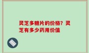 灵芝多糖片的价格？灵芝有多少药用价值