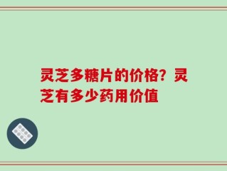 灵芝多糖片的价格？灵芝有多少药用价值
