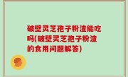 破壁灵芝孢子粉渣能吃吗(破壁灵芝孢子粉渣的食用问题解答)