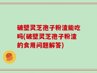 破壁灵芝孢子粉渣能吃吗(破壁灵芝孢子粉渣的食用问题解答)