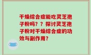 干燥综合症能吃灵芝孢子粉吗？？探讨灵芝孢子粉对干燥综合症的功效与副作用？