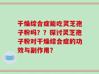 干燥综合症能吃灵芝孢子粉吗？？探讨灵芝孢子粉对干燥综合症的功效与副作用？