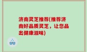 济南灵芝推荐(推荐济南好品质灵芝，让您品出健康滋味)