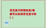 灵芝孢子粉哪有卖(哪里可以买到灵芝孢子粉？)