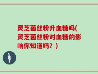 灵芝菌丝粉升血糖吗(灵芝菌丝粉对血糖的影响你知道吗？)