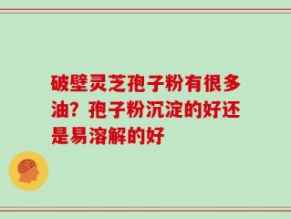 破壁灵芝孢子粉有很多油？孢子粉沉淀的好还是易溶解的好