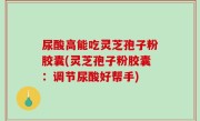 尿酸高能吃灵芝孢子粉胶囊(灵芝孢子粉胶囊：调节尿酸好帮手)