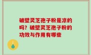 破壁灵芝孢子粉是凉的吗？破壁灵芝孢子粉的功效与作用有哪些