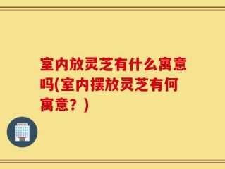 室内放灵芝有什么寓意吗(室内摆放灵芝有何寓意？)
